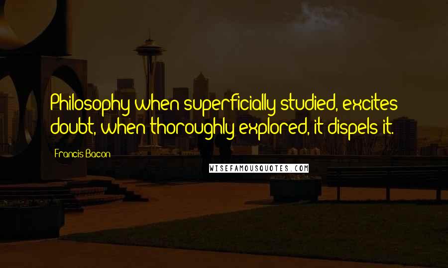 Francis Bacon Quotes: Philosophy when superficially studied, excites doubt, when thoroughly explored, it dispels it.