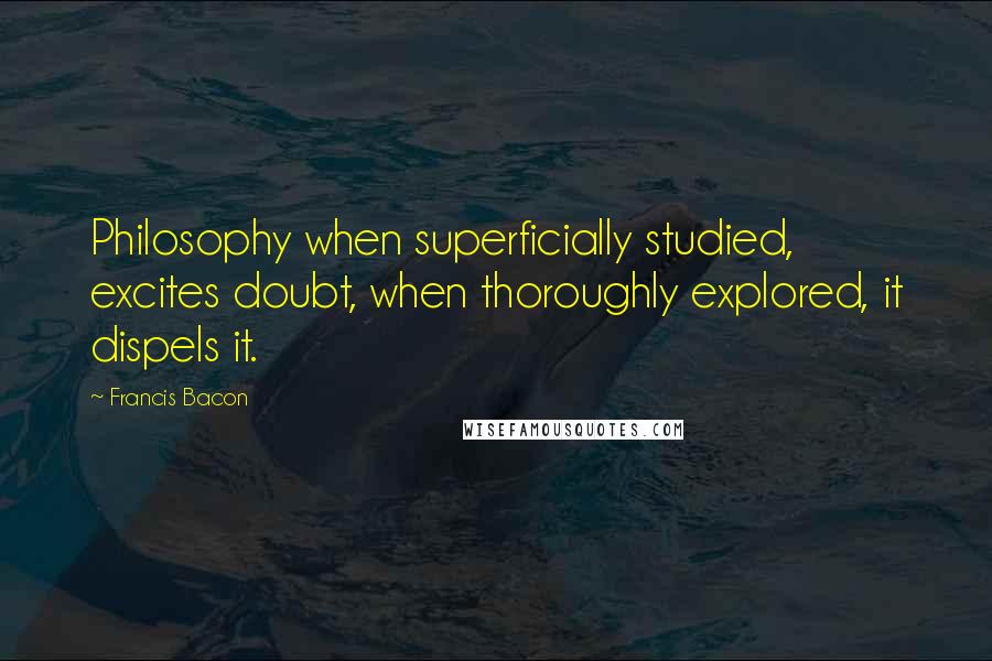 Francis Bacon Quotes: Philosophy when superficially studied, excites doubt, when thoroughly explored, it dispels it.
