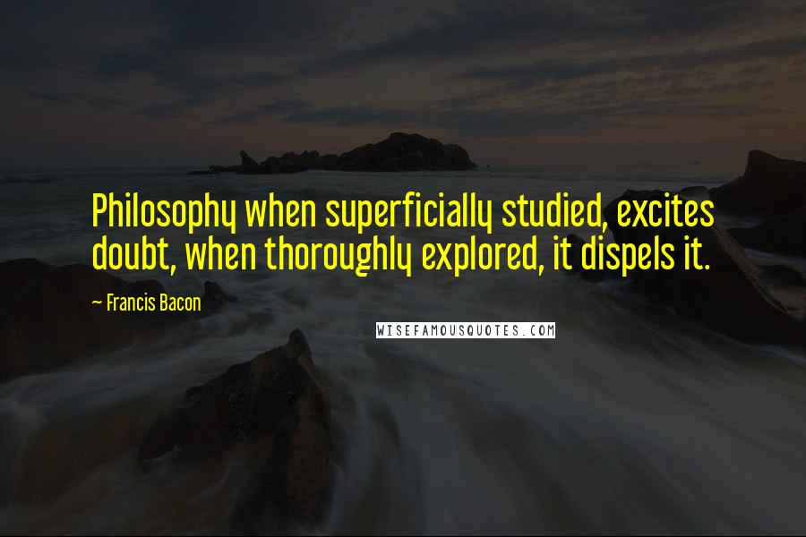 Francis Bacon Quotes: Philosophy when superficially studied, excites doubt, when thoroughly explored, it dispels it.