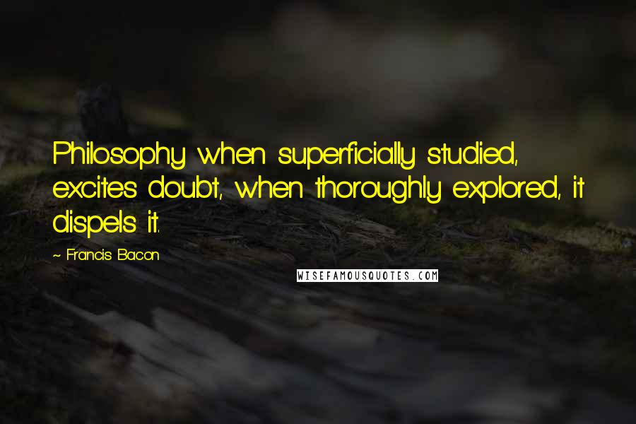Francis Bacon Quotes: Philosophy when superficially studied, excites doubt, when thoroughly explored, it dispels it.