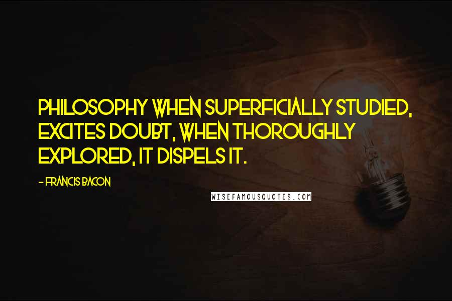 Francis Bacon Quotes: Philosophy when superficially studied, excites doubt, when thoroughly explored, it dispels it.
