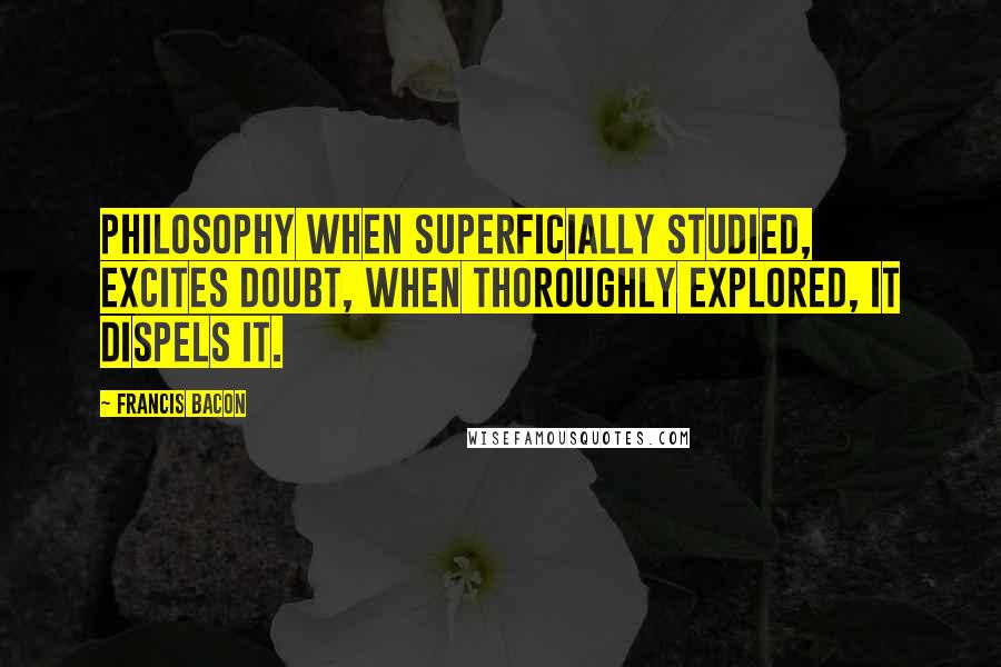 Francis Bacon Quotes: Philosophy when superficially studied, excites doubt, when thoroughly explored, it dispels it.