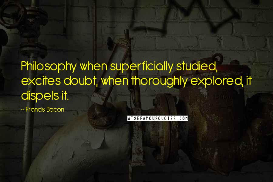 Francis Bacon Quotes: Philosophy when superficially studied, excites doubt, when thoroughly explored, it dispels it.