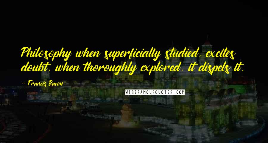 Francis Bacon Quotes: Philosophy when superficially studied, excites doubt, when thoroughly explored, it dispels it.
