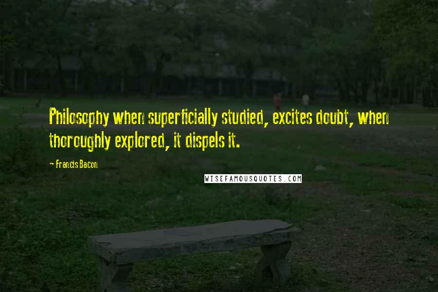 Francis Bacon Quotes: Philosophy when superficially studied, excites doubt, when thoroughly explored, it dispels it.