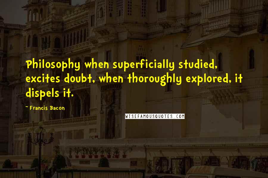 Francis Bacon Quotes: Philosophy when superficially studied, excites doubt, when thoroughly explored, it dispels it.