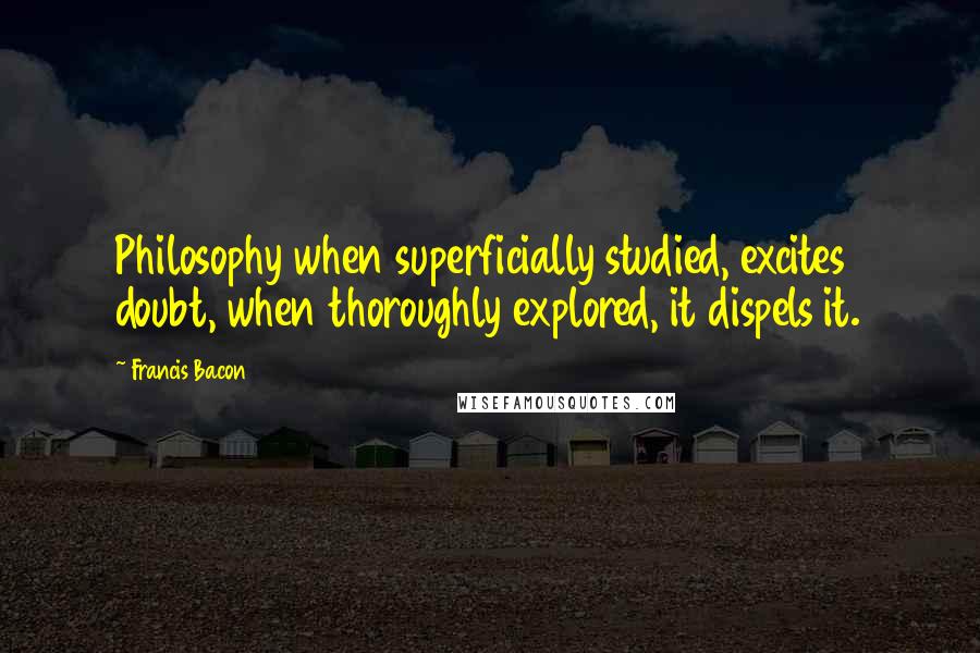 Francis Bacon Quotes: Philosophy when superficially studied, excites doubt, when thoroughly explored, it dispels it.