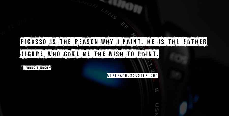 Francis Bacon Quotes: Picasso is the reason why I paint. He is the father figure, who gave me the wish to paint.