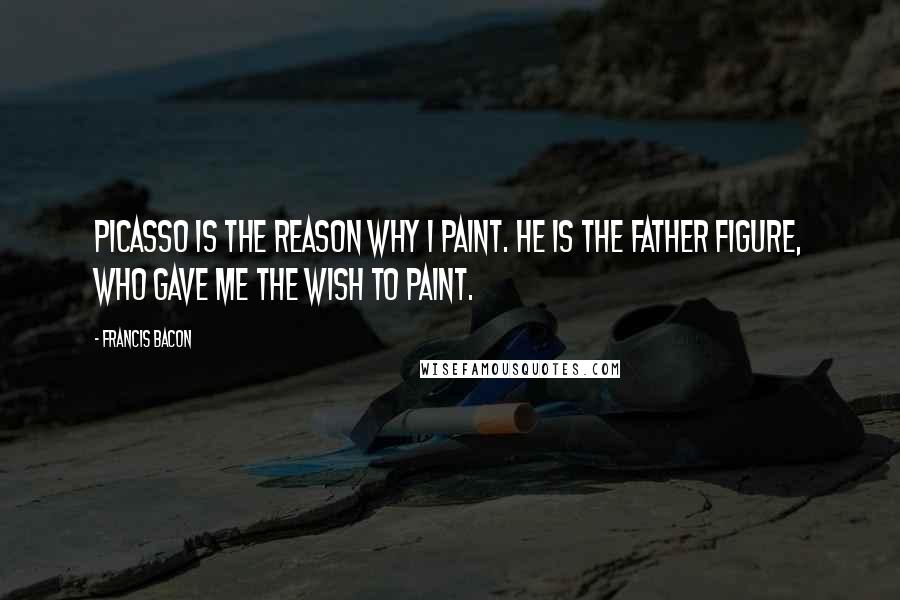 Francis Bacon Quotes: Picasso is the reason why I paint. He is the father figure, who gave me the wish to paint.