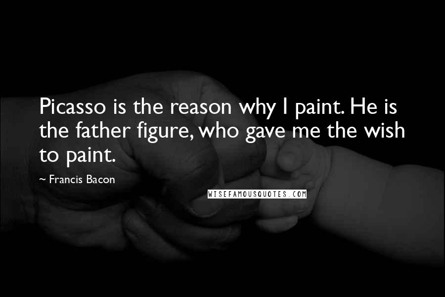 Francis Bacon Quotes: Picasso is the reason why I paint. He is the father figure, who gave me the wish to paint.