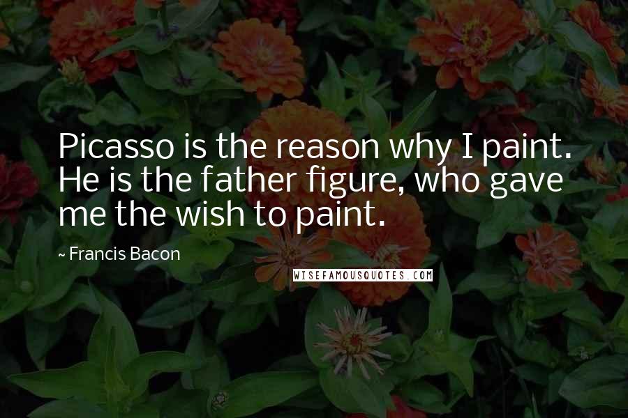 Francis Bacon Quotes: Picasso is the reason why I paint. He is the father figure, who gave me the wish to paint.