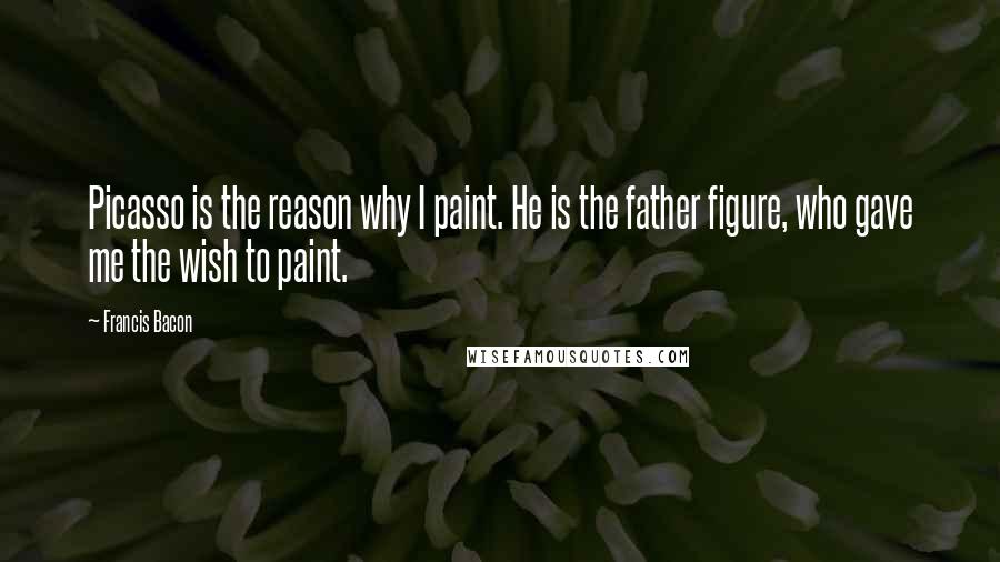 Francis Bacon Quotes: Picasso is the reason why I paint. He is the father figure, who gave me the wish to paint.