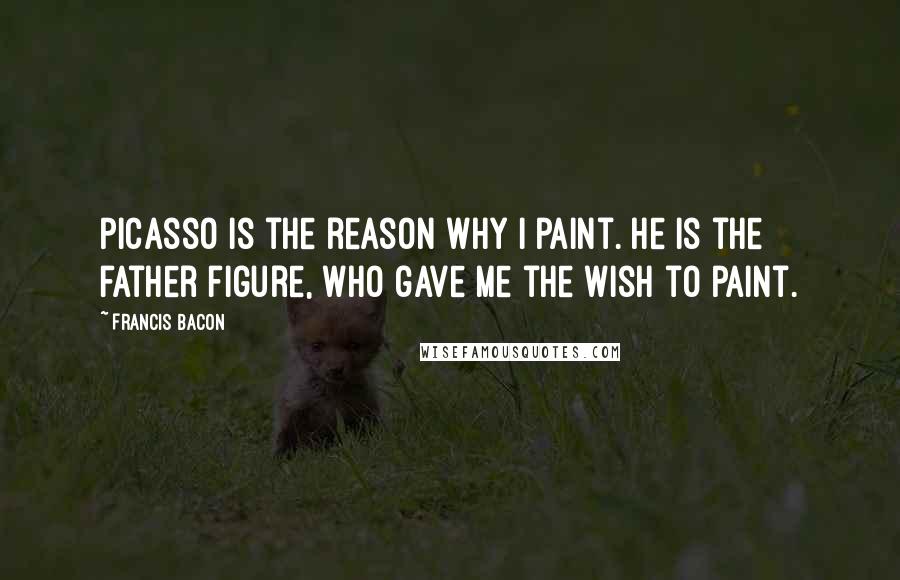 Francis Bacon Quotes: Picasso is the reason why I paint. He is the father figure, who gave me the wish to paint.