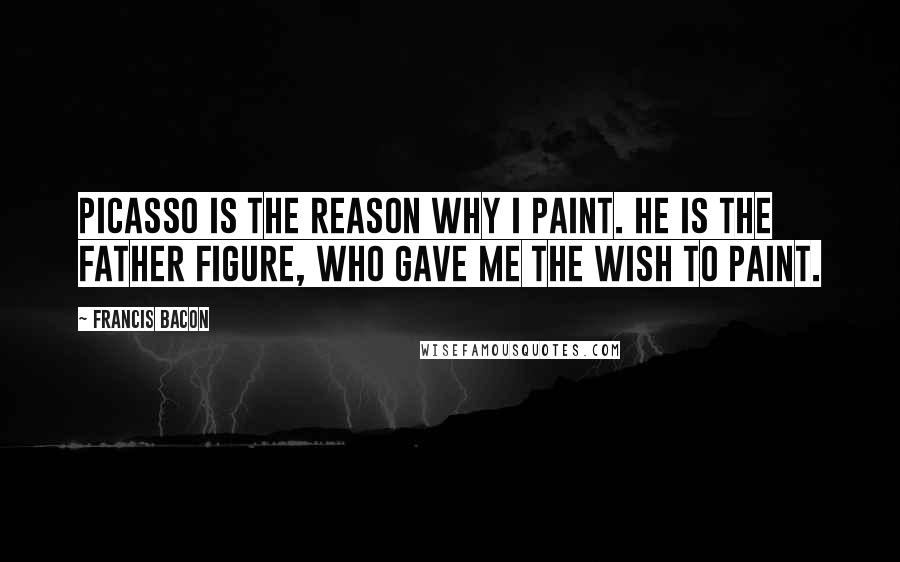 Francis Bacon Quotes: Picasso is the reason why I paint. He is the father figure, who gave me the wish to paint.