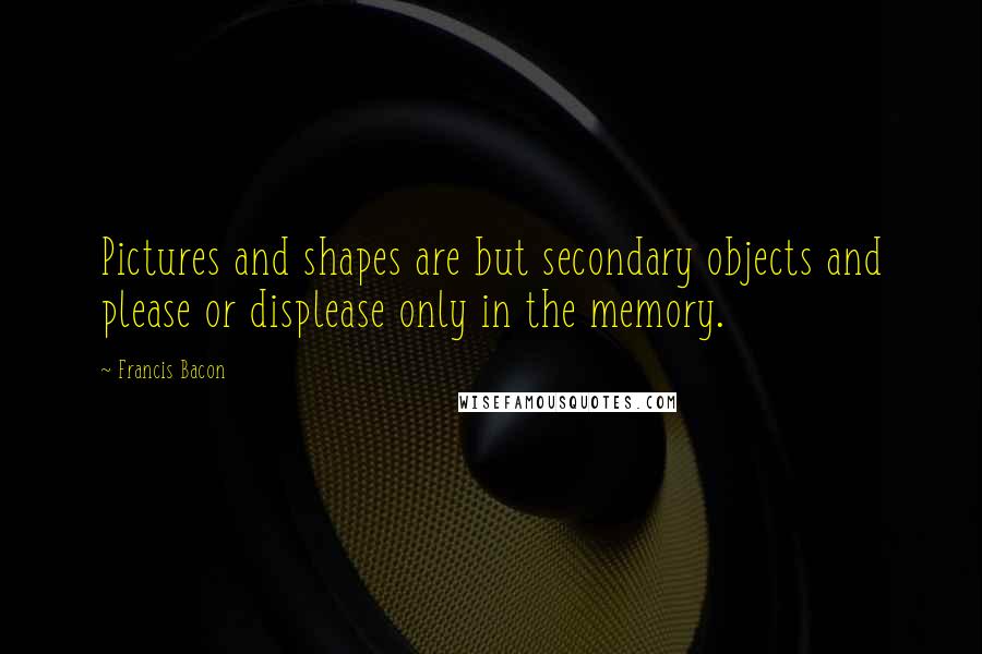 Francis Bacon Quotes: Pictures and shapes are but secondary objects and please or displease only in the memory.