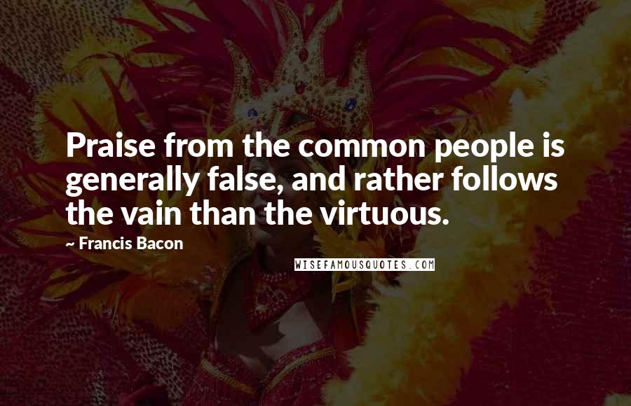 Francis Bacon Quotes: Praise from the common people is generally false, and rather follows the vain than the virtuous.