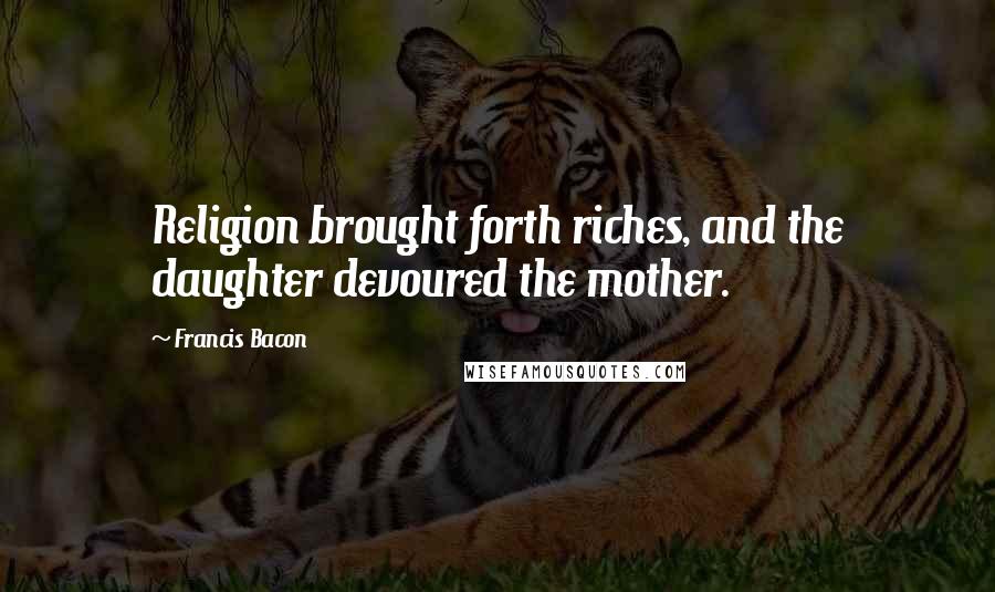 Francis Bacon Quotes: Religion brought forth riches, and the daughter devoured the mother.