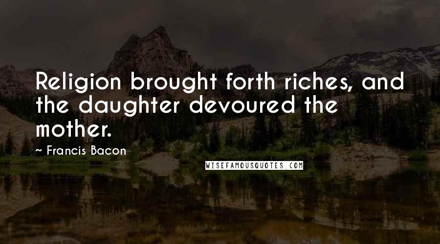 Francis Bacon Quotes: Religion brought forth riches, and the daughter devoured the mother.