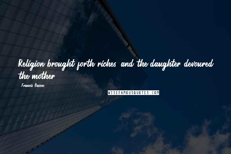 Francis Bacon Quotes: Religion brought forth riches, and the daughter devoured the mother.