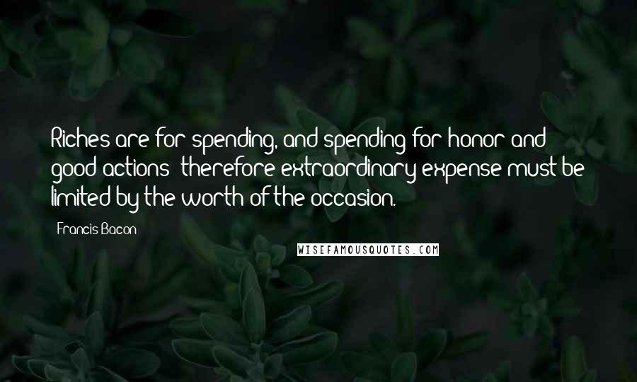 Francis Bacon Quotes: Riches are for spending, and spending for honor and good actions; therefore extraordinary expense must be limited by the worth of the occasion.