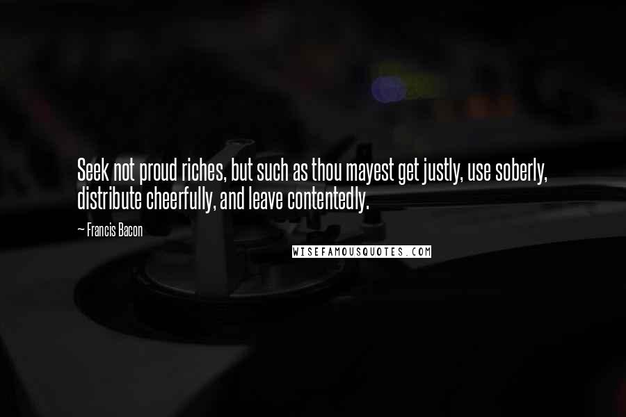 Francis Bacon Quotes: Seek not proud riches, but such as thou mayest get justly, use soberly, distribute cheerfully, and leave contentedly.