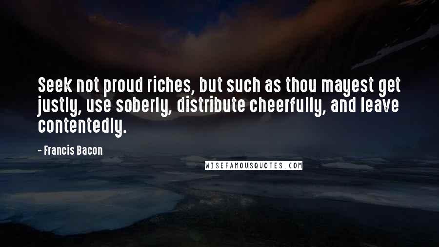 Francis Bacon Quotes: Seek not proud riches, but such as thou mayest get justly, use soberly, distribute cheerfully, and leave contentedly.