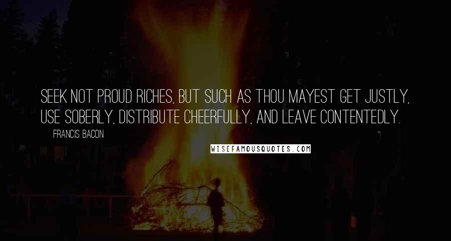 Francis Bacon Quotes: Seek not proud riches, but such as thou mayest get justly, use soberly, distribute cheerfully, and leave contentedly.