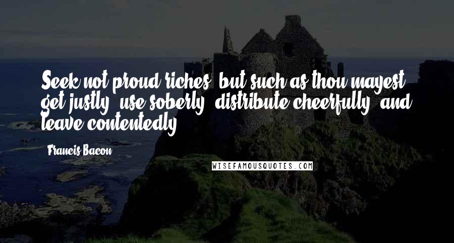 Francis Bacon Quotes: Seek not proud riches, but such as thou mayest get justly, use soberly, distribute cheerfully, and leave contentedly.