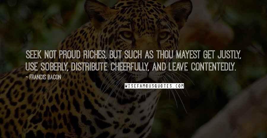 Francis Bacon Quotes: Seek not proud riches, but such as thou mayest get justly, use soberly, distribute cheerfully, and leave contentedly.