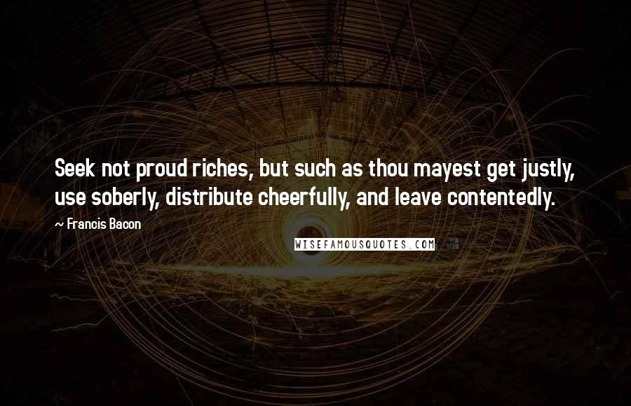 Francis Bacon Quotes: Seek not proud riches, but such as thou mayest get justly, use soberly, distribute cheerfully, and leave contentedly.