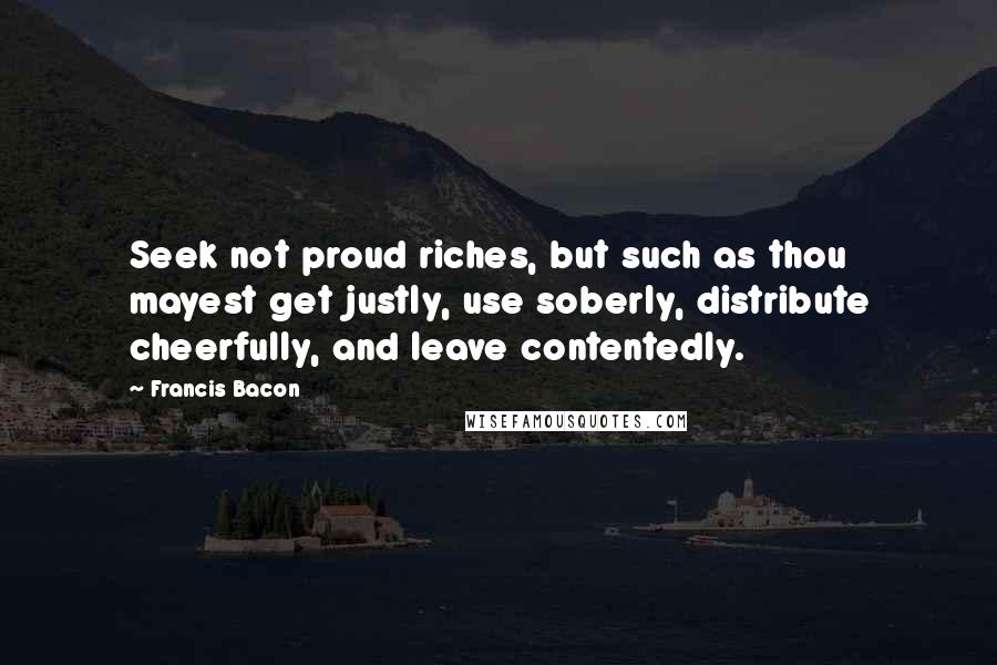 Francis Bacon Quotes: Seek not proud riches, but such as thou mayest get justly, use soberly, distribute cheerfully, and leave contentedly.