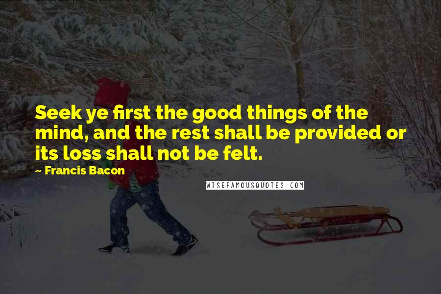 Francis Bacon Quotes: Seek ye first the good things of the mind, and the rest shall be provided or its loss shall not be felt.