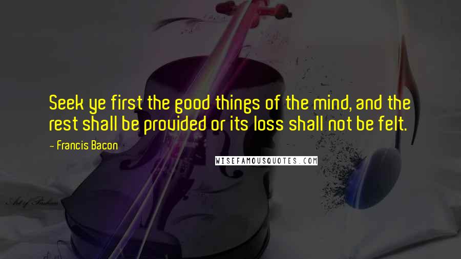 Francis Bacon Quotes: Seek ye first the good things of the mind, and the rest shall be provided or its loss shall not be felt.