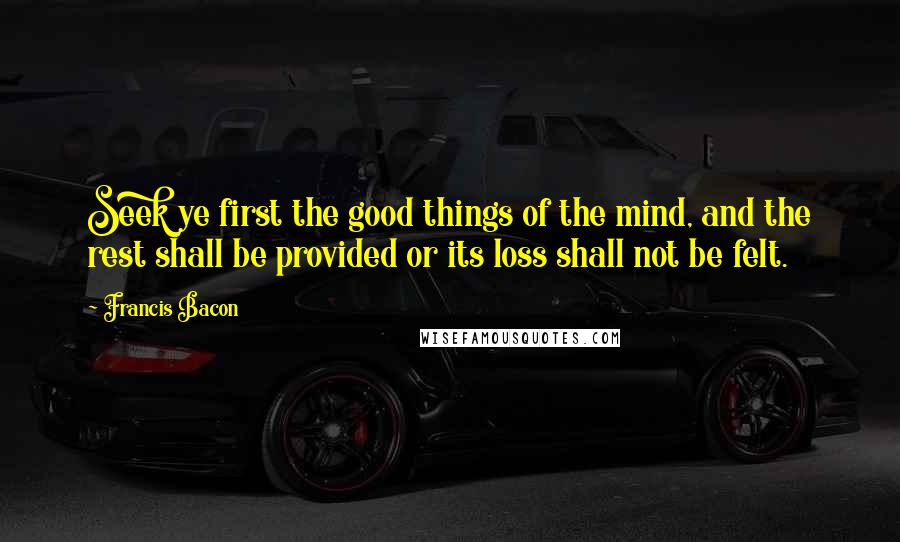 Francis Bacon Quotes: Seek ye first the good things of the mind, and the rest shall be provided or its loss shall not be felt.