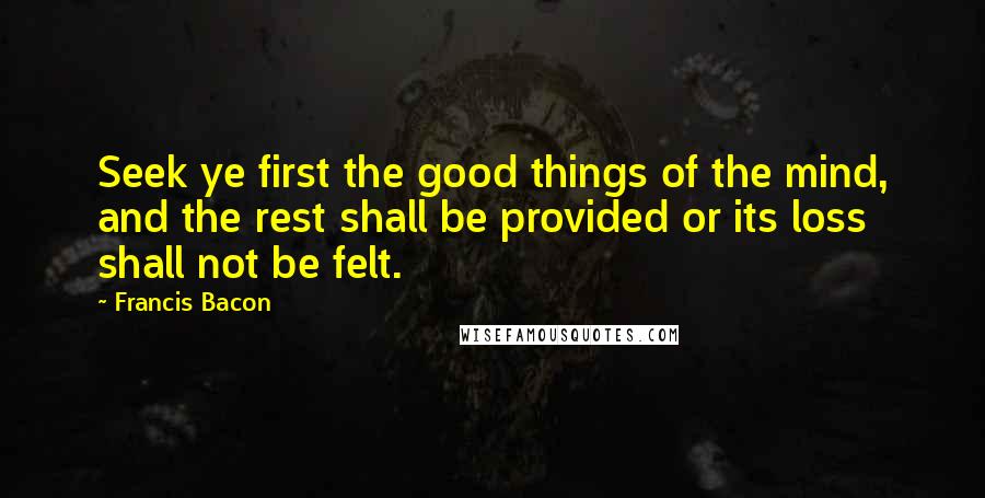 Francis Bacon Quotes: Seek ye first the good things of the mind, and the rest shall be provided or its loss shall not be felt.