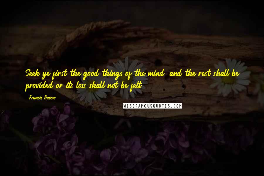 Francis Bacon Quotes: Seek ye first the good things of the mind, and the rest shall be provided or its loss shall not be felt.