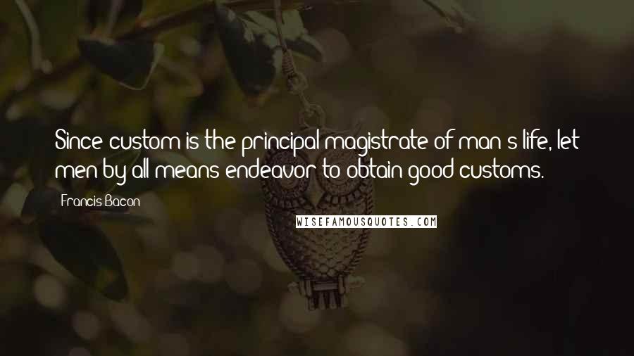 Francis Bacon Quotes: Since custom is the principal magistrate of man's life, let men by all means endeavor to obtain good customs.