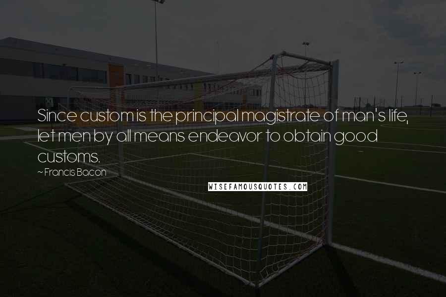 Francis Bacon Quotes: Since custom is the principal magistrate of man's life, let men by all means endeavor to obtain good customs.