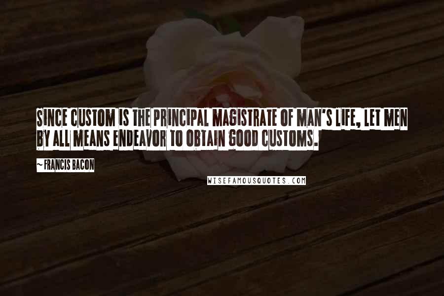 Francis Bacon Quotes: Since custom is the principal magistrate of man's life, let men by all means endeavor to obtain good customs.