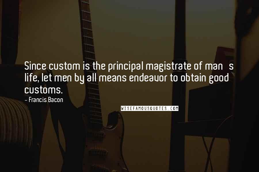 Francis Bacon Quotes: Since custom is the principal magistrate of man's life, let men by all means endeavor to obtain good customs.