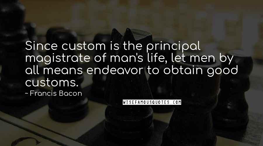 Francis Bacon Quotes: Since custom is the principal magistrate of man's life, let men by all means endeavor to obtain good customs.