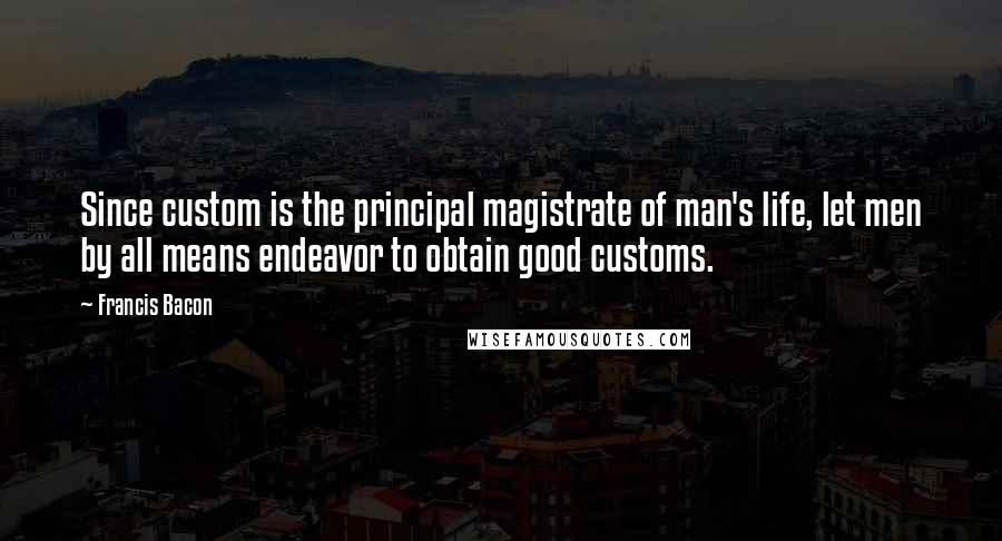 Francis Bacon Quotes: Since custom is the principal magistrate of man's life, let men by all means endeavor to obtain good customs.