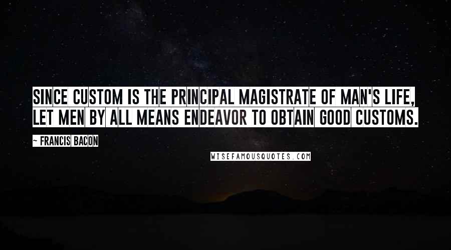 Francis Bacon Quotes: Since custom is the principal magistrate of man's life, let men by all means endeavor to obtain good customs.