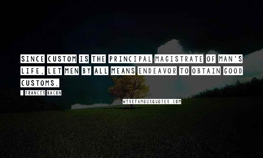 Francis Bacon Quotes: Since custom is the principal magistrate of man's life, let men by all means endeavor to obtain good customs.
