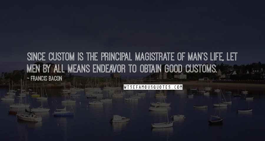 Francis Bacon Quotes: Since custom is the principal magistrate of man's life, let men by all means endeavor to obtain good customs.