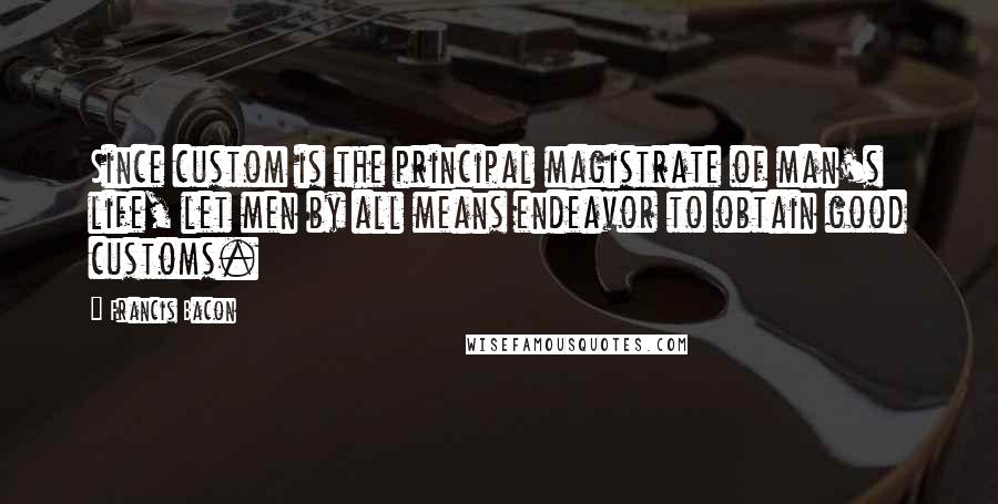 Francis Bacon Quotes: Since custom is the principal magistrate of man's life, let men by all means endeavor to obtain good customs.