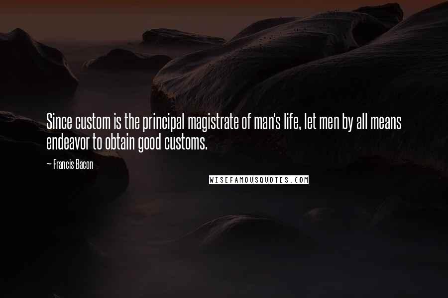 Francis Bacon Quotes: Since custom is the principal magistrate of man's life, let men by all means endeavor to obtain good customs.