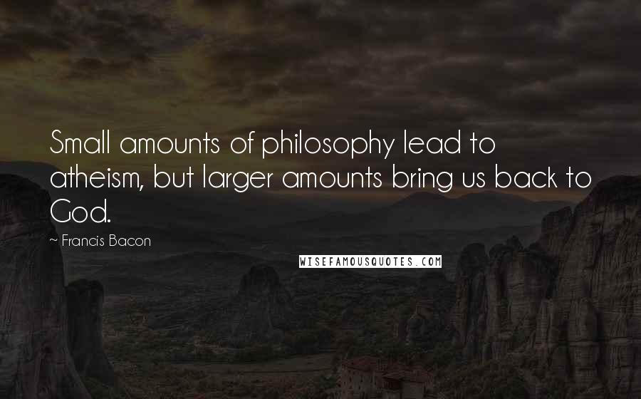Francis Bacon Quotes: Small amounts of philosophy lead to atheism, but larger amounts bring us back to God.