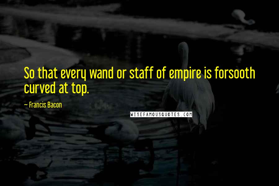 Francis Bacon Quotes: So that every wand or staff of empire is forsooth curved at top.