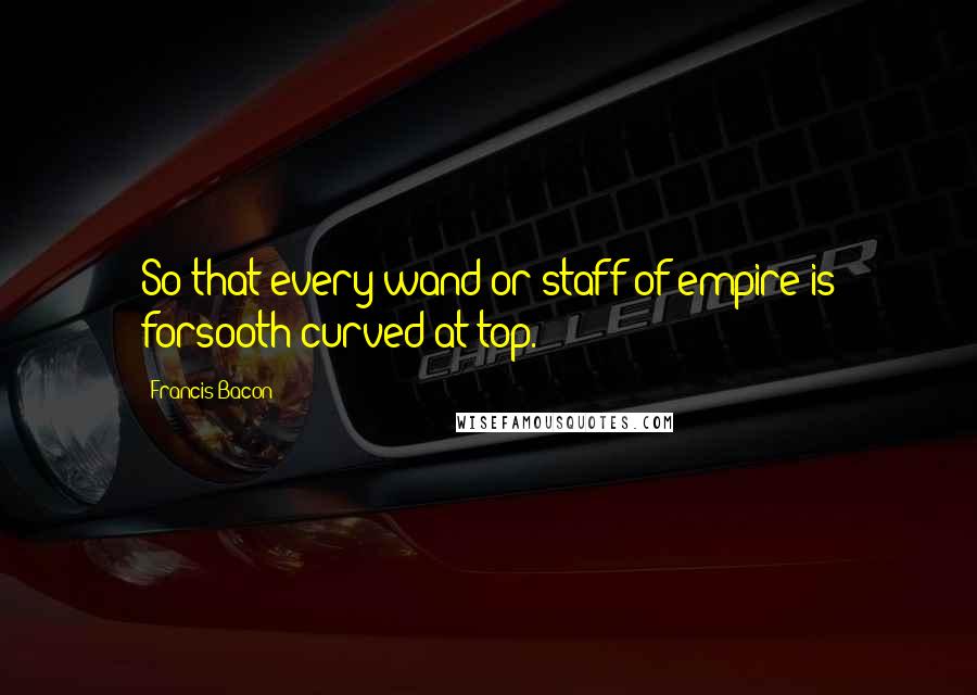 Francis Bacon Quotes: So that every wand or staff of empire is forsooth curved at top.